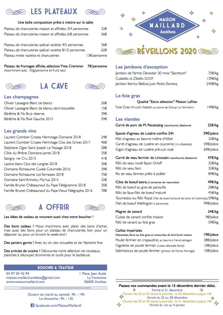 Maison Maillard
Antibes
Reveillons 2020
Les jambons d'exception
Jambon de Parme Devodier 30 mois "Secretum" Culatello di Zibello D.O.P. 139€/kg
Jambon Iberico Bellota Juan Pedro Domecq 240€/kg
Le foie gras
Qualité "Extra sélection" Maison Lafitte
Foie Gras mi-cuit maison au poivre de Sichuan ou Tellicherry 149€/kg
Les viandes
Carré de porc de M. Pecastaing manchonné, détalonné 22€/kg
Epaule d'agneau de Lozère confite 24h 39€/pièce
Rôti d'agneau au beurre maître d'hôtel 32€/kg
Carré d'agneau de Lozère en couronne (16 côtelettes) 59€/pièce
Gigot d'agneau de Lozère pré-cuit rosé 69€/pièce
Carré de veau fermier du Limousin manchonné, détalonné 47€/kg
Rôti de veau roulé façon Orloff 32€/kg
Rôti de veau farci 32€/kg
Ris de veau fermier, prêts à poêler 89€/kg
Côte de boeuf extra, 6 semaines de maturation 49€/kg
Rôti de boeuf au gras de panoufle 28€/kg
Rôti de faux-filet de boeuf maturé 45€/kg
Tournedos ou Rôti Royal (filet de boeuf entouré de lardo di Colonnata) 59€/kg
Filet de boeuf Wellington 6 personnes 99€/pièce
Magret de canard 24€/kg
Cuisse de canard confite maison 9€/pièce
Rôti de canard au foie gras 59€/kg
Cailles Impériales Désossées, farce au foie gras et entourées de lard fumé maison 19€/pièce
Poulet fermier en crapaudine, au beurre à l'ail et estragon 38€/pièce
Gigolette de poulet fermier (cuisse désossée farcie) 10€/pièce
Saltimbocca de poulet fermier (jambon de Parme, fromage) 10€/pièce
LES VOLAILLES FESTIVES
Poids et prix volaille effilée
Poulet du pays Cathare 105 jours 1,8/2,5 kg 14€/kg
Pintade fermière du Lauragais 1,6/1,8 kg 15€/kg
Poularde fermière du Gers 2,5/3 kg 26€/kg
Chapon fermier du Lauragais 3/4 kg 28€/kg
Poulet de Bresse AOP 1,8/2,2 kg 30€/kg
Poularde de Bresse AOP 2,2/2,4 kg 34€/kg
Poularde de pintade de Bresse AOP 2,2/2,4 kg 36€/kg
Dinde noire du Gers 3,5/4 kg 27€/kg
Pintade chaponnée du Gers 2,5/3 kg 36€/kg
Chapon de Bresse AOP effilé roulé 3,5/4kg 48€/kg
NOTRE SPÉCIALITÉ : La volaille en ballotine
Désossage complet d'une volaille "en ballotine" +10€/volaille
... farcie à votre goût
Farce lorraine au porc, veau, persil, oignons, échalotes+20€/kg
Comptez 1kg de farce pour une poularde et 1,5kg pour un chapon
Suppléments farce :
Avec du vin blanc et du cognac +2€
Avec des noix +4€ Avec des cèpes +6€
Avec des zestes de citron et des cébettes +6€
Avec des marrons +8€ Avec des morilles (10g) +12€
... et pré-cuite basse température
pour profiter de vos proches sans vous soucier de la cuisson
Cuisson sous-vide basse température +12€/volaille
Vous n'aurez plus qu'à laisser réchauffer votre volaille en bain-marie dans le sac sous- vide, puis le passer sous le grill du four juste avant de passer à table. Succès garanti !
1 Eau frémissante 30 à 40 minutes
Profitez-en pour déguster un vin de notre sélection !
2 Réduire le jus à la casserole pendant que vous passez votre volaille au grill 5 minutes de chaque côté
LE TRAITEUR
Les plats cuisinés
Sauté de pintade aux cèpes et morilles 14€/portion
Sauté d'agneau, sauce au vin rouge 15€/portion
Le saumon
Saumon Label Rouge fumé maison 86€/kg
Saumon Label Rouge cuit vapeur, à l'aneth et zestes de citron 59€/kg
Gratins maison
En barquettes aluminum 2 ou 4 personnes
Gratin Dauphinois petit 4,00€ / grand 8,00€
Gratin de brocolis à l'américaine petit 4,60€ / grand 9,00€
Gratin de chou-fleur sauce Mornay petit 4,80€ / grand 9,50€
Pâtisserie
Pâté lorrain 4/6 personnes 28€
Tourte au canard 4/6 personnes 36€
Pâté en croûte maison aux trompettes de la mort et foie gras 49€/kg
Pain de mie maison 10€/kg
Gressins maison à l'huile d'olive 20€/kg
Menu gourmand à 39€/ personne
Velouté de courge de Nice, chips de Coppa
Foie Gras de canard mi-cuit maison ou Saumon vapeur aux zestes de citron et aneth ou Saumon fumé maison
Sauté de pintade aux cèpes et morilles ou Sauté d'agneau, sauce au vin rouge ou Gigolette de poulet fermier farcie, sauce suprême
Gratin dauphinois
ou
Risotto Carnaroli gran riserva
Tiramisu au praliné ou Forêt-Noire
LES PLATEAUX
Une belle composition prête à mettre sur la table
Plateau de charcuteries maison et affinées, 3/4 personnes 32€
Plateau de charcuteries maison et affinées, 6/8 personnes 56€
Plateau de charcuteries spécial raclette 4/5 personnes 36€
Plateau de charcuteries spécial raclette 8/10 personnes 62€
Plateau mixte raclette et charcuteries 13€/personne
Plateau de fromages affinés, sélection Yves Cremmer
Assortiment avec 150g/personne et fruits secs 7€/personne
LA CAVE
Les champagnes
Olivier Lassaigne Blanc de blancs 26€
Olivier Lassaigne Blanc de blancs, demi-bouteille 15€
Bérêche & Fils Brut réserve 39€
Bérêche & Fils Rive Gauche 2015 59€
Les grands vins
Laurent Combier Crozes Hermitage Domaine 2018 24€
Laurent Combier Crozes Hermitage Clos des Grives 2017 46€
Stéphane Ogier Saint Joseph Le Passage 2018 28€
Côte du Rhône Domaine Jamet 2018 35€
Savigny 1er Cru 2015 41€ Ladoix blanc Clos des Langres 2018 30€
Domaine Richeaume Cuvée Columelle 2016 39€
Domaine Richeaume Les Terrasses 2018 75€
Domaine Sant'Armettu Myrtus 2015 32€
Famille Brunet Châteauneuf du Pape Télégramme 2018 35€
Famille Brunet Châteauneuf du Pape Vieux Télégraphe 2016 78€
A OFFRIR
Les idées de cadeau se trouvent aussi chez votre boucher !
Des bons cadeau ! Nous imprimons avec plaisir des bons d'achat, mais aussi des bons pour un plateau de charcuteries, bon pour un déjeuner ou pour un brunch le week-end !
Des paniers garnis ! Avec du vin, des victuailles et de l'épicerie fine. Des articles de cuisine ! Découvrez notre sélection de couteaux, planches à découper, économes et outils pour le barbecue.
Passez vos commandes avant le 15 décembre dernier délai.
Ouvert du mardi au samedi : 9h - 19h Le dimanche : 9h - 13h
Fermé le 21 décembre
Ouvert les 22 et 23 toute la journée, le 24 décembre jusque 14h
Fermé du 1er au 4 janvier
Fermé du 25 au 28 décembre
Ouvert les 29 et 30 toute la journée, le 31 décembre jusque 14h
Maison Maillard
BOUCHER & TRAITEUR
04 97 04 42 94
maison.maillard.antibes@gmail.com
www.maisonmaillard.com
1 Place Jean Aude La Fontonne 06600 Antibes
facebook.com/MaisonMaillard/