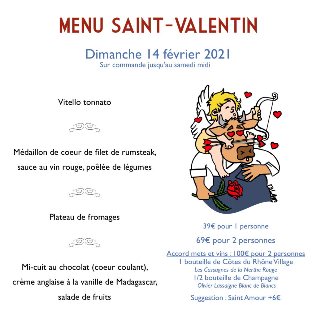 MENU Saint-Valentin
Dimanche 14 février 2021
Sur commande jusqu'au samedi midi
Vitello tonnato
Médaillon de coeur de filet de rumsteak, sauce au vin rouge, poêlée de légumes
Plateau de fromages
Mi-cuit au chocolat (coeur coulant), crème anglaise à la vanille de Madagascar, salade de fruits
39€ pour 1 personne
69€ pour 2 personnes
Accord mets et vins : 100€ pour 2 personnes
1 bouteille de Côtes du Rhône Village
Les Cassagnes de la Nerthe Rouge
1/2 bouteille de Champagne
Olivier Lassaigne Blanc de Blancs
Suggestion : Saint Amour +6€
