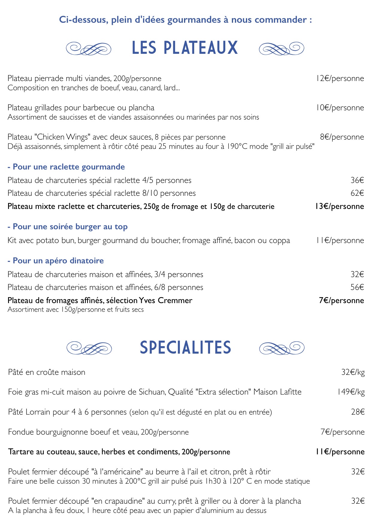 - e, LES PLATEAUX, f
- Plateau pierrade multi viandes,
200g/personne 12€/personne
Composition en tranches de boeuf,
veau, canard, lard...
Plateau grillades pour barbecue ou
plancha 10€/personne
Assortiment de saucisses et de
viandes assaisonnées ou marinées par
nos soins
Plateau "Chicken Wings" avec deux
sauces, 8 pièces par personne
8€/personne
Déjà assaisonnés, simplement à rôtir
côté peau 25 minutes au four à 190°C
mode "grill air pulsé"
- Pour une raclette gourmande
Plateau de charcuteries spécial
raclette 4/5 personnes 36€
Plateau de charcuteries spécial
raclette 8/10 personnes 62€
Plateau mixte raclette et
charcuteries, 250g de fromage et
150g de charcuterie 13€/personne
- Pour une soirée burger au top
Kit avec potato bun, burger gourmand
du boucher, fromage affiné, bacon ou
coppa 11€/personne
- Pour un apéro dinatoire
Plateau de charcuteries maison et
affinées, 3/4 personnes 32€
Plateau de charcuteries maison et
affinées, 6/8 personnes 56€
Plateau de fromages affinés,
sélection Yves Cremmer 7€/personne
Assortiment avec 150g/personne et
fruits secs
SPECIALITES
Pâté en croûte maison 32€/kg
Foie gras mi-cuit maison au poivre de Sichuan, Qualité "Extra sélection" Maison Lafitte 149€/kg
Pâté Lorrain pour 4 à 6 personnes (selon qu'il est dégusté en plat ou en entrée) 28€
Fondue bourguignonne boeuf et veau, 200g/personne 7€/personne
Tartare au couteau, sauce, herbes et condiments, 200g/personne 11€/personne
Poulet fermier découpé "à l'américaine" au beurre à l'ail et citron, prêt à rôtir 32€
Faire une belle cuisson 30 minutes à 200°C grill air pulsé puis 1h30 à 120° C en mode statique
Poulet fermier découpé "en crapaudine" au curry, prêt à griller ou à dorer à la plancha 32€
A la plancha à feu doux, 1 heure côté peau avec un papier d'aluminium au dessus