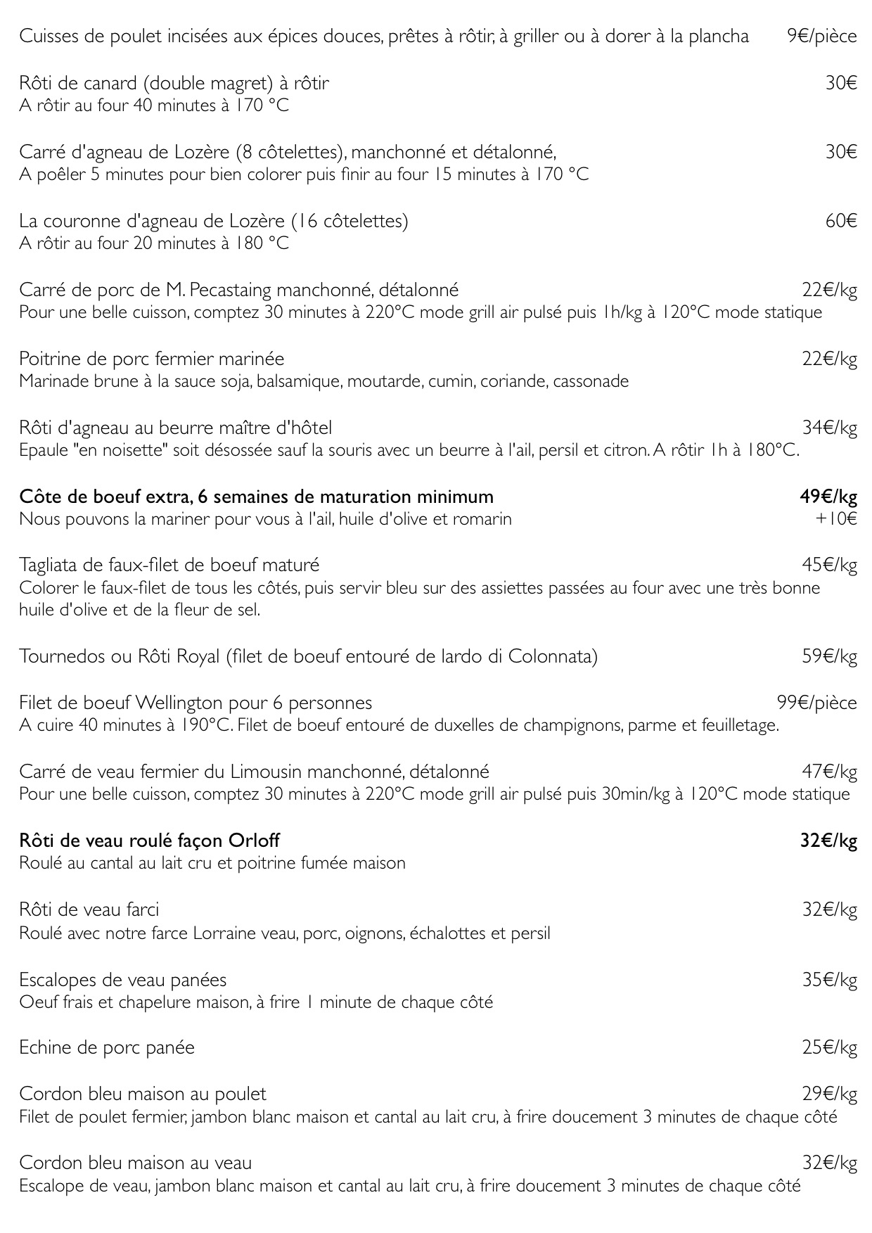 Cuisses de poulet incisées aux épices douces, prêtes à rôtir, à griller ou à dorer à la plancha 9€/pièce
Rôti de canard (double magret) à rôtir 30€
A rôtir au four 40 minutes à 170 °C
Carré d'agneau de Lozère (8 côtelettes), manchonné et détalonné, 30€
A poêler 5 minutes pour bien colorer puis finir au four 15 minutes à 170 °C
La couronne d'agneau de Lozère (16 côtelettes) 60€
A rôtir au four 20 minutes à 180 °C
Carré de porc de M. Pecastaing manchonné, détalonné 22€/kg
Pour une belle cuisson, comptez 30 minutes à 220°C mode grill air pulsé puis 1h/kg à 120°C mode statique
Poitrine de porc fermier marinée 22€/kg
Marinade brune à la sauce soja, balsamique, moutarde, cumin, coriande, cassonade
Rôti d'agneau au beurre maître d'hôtel 34€/kg
Epaule "en noisette" soit désossée sauf la souris avec un beurre à l'ail, persil et citron. A rôtir 1h à 180°C.
Côte de boeuf extra, 6 semaines de maturation minimum 49€/kg
Nous pouvons la mariner pour vous à l'ail, huile d'olive et romarin +10€
Tagliata de faux-filet de boeuf maturé 45€/kg
Colorer le faux-filet de tous les côtés, puis servir bleu sur des assiettes passées au four avec une très bonne huile d'olive et de la fleur de sel.
Tournedos ou Rôti Royal (filet de boeuf entouré de lardo di Colonnata) 59€/kg
Filet de boeuf Wellington pour 6 personnes 99€/pièce
A cuire 40 minutes à 190°C. Filet de boeuf entouré de duxelles de champignons, parme et feuilletage.
Carré de veau fermier du Limousin manchonné, détalonné 47€/kg
Pour une belle cuisson, comptez 30 minutes à 220°C mode grill air pulsé puis 30min/kg à 120°C mode statique
Rôti de veau roulé façon Orloff 32€/kg
Roulé au cantal au lait cru et poitrine fumée maison
Rôti de veau farci 32€/kg
Roulé avec notre farce Lorraine veau, porc, oignons, échalottes et persil
Escalopes de veau panées 35€/kg
Oeuf frais et chapelure maison, à frire 1 minute de chaque côté
Echine de porc panée 25€/kg
Cordon bleu maison au poulet 29€/kg
Filet de poulet fermier, jambon blanc maison et cantal au lait cru, à frire doucement 3 minutes de chaque côté
Cordon bleu maison au veau 32€/kg
Escalope de veau, jambon blanc maison et cantal au lait cru, à frire doucement 3 minutes de chaque côté
