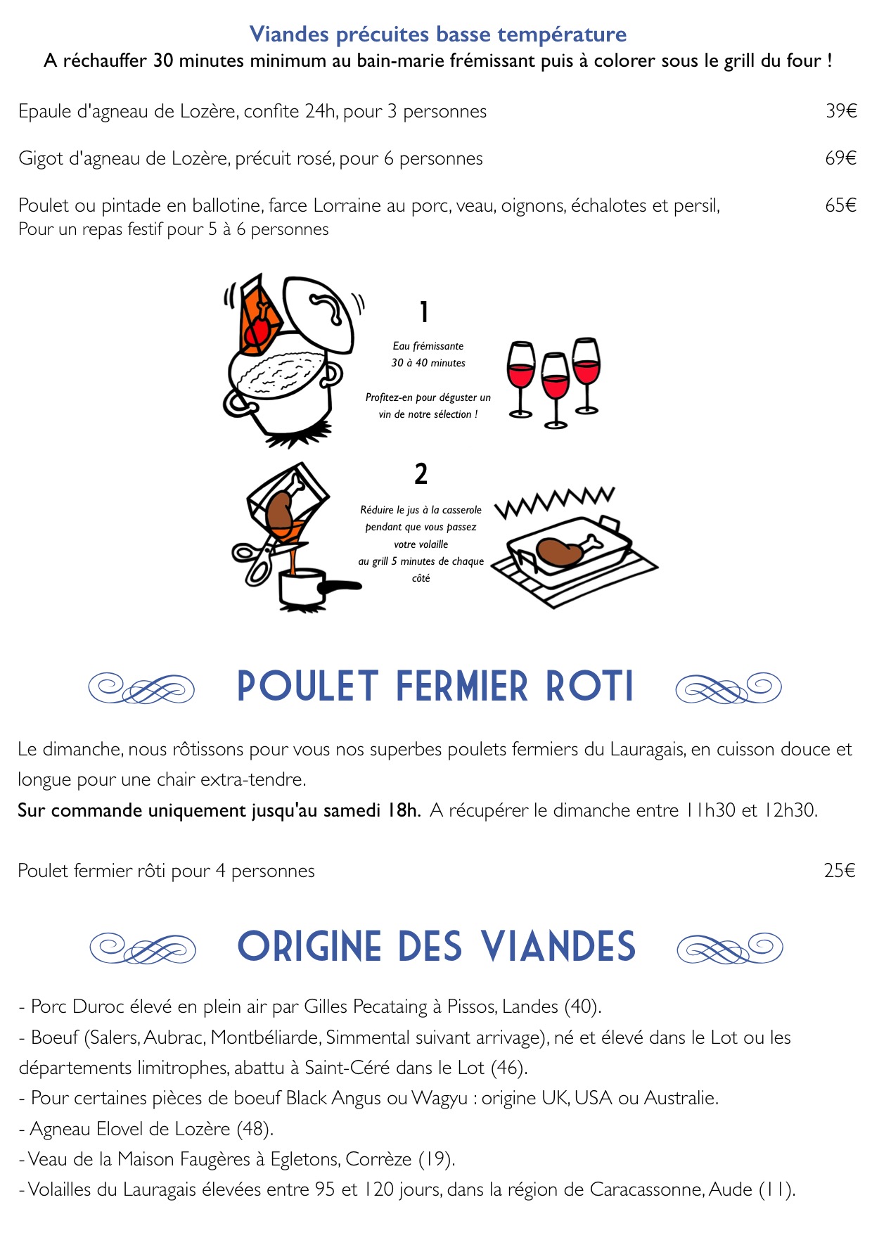 - e, POULET FERMIER Roti, f
- Le dimanche, nous rôtissons pour
vous nos superbes poulets fermiers
du Lauragais, en cuisson douce et
longue pour une chair extra-tendre.
Sur commande uniquement jusqu'au
samedi 18h. A récupérer le dimanche
entre 11h30 et 12h30.
Poulet fermier rôti pour 4 personnes
25€
- Viandes précuites basse température
A réchauffer 30 minutes minimum au
bain-marie frémissant puis à colorer
sous le grill du four !
Epaule d'agneau de Lozère, confite
24h, pour 3 personnes 39€
Gigot d'agneau de Lozère, précuit
rosé, pour 6 personnes 69€
Poulet ou pintade en ballotine,
farce Lorraine au porc, veau,
oignons, échalotes et persil, 65€
Pour un repas festif pour 5 à 6
personnes
- Eau frémissante
30 à 40 minutes
Profitez-en pour déguster un vin de
notre sélection !, Réduire le jus à
la casserole pendant que vous passez
votre volaille
au grill 5 minutes de chaque côté, 2
- 1
- e, Origine des viandes, f
- - Porc Duroc élevé en plein air par
Gilles Pecataing à Pissos, Landes
(40).
- Boeuf (Salers, Aubrac,
Montbéliarde, Simmental suivant
arrivage), né et élevé dans le Lot
ou les départements limitrophes,
abattu à Saint-Céré dans le Lot (46).
- Pour certaines pièces de boeuf
Black Angus ou Wagyu : origine UK,
USA ou Australie.
- Agneau Elovel de Lozère (48).
- Veau de la Maison Faugères à
Egletons, Corrèze (19).
- Volailles du Lauragais élevées
entre 95 et 120 jours, dans la
région de Caracassonne, Aude (11).