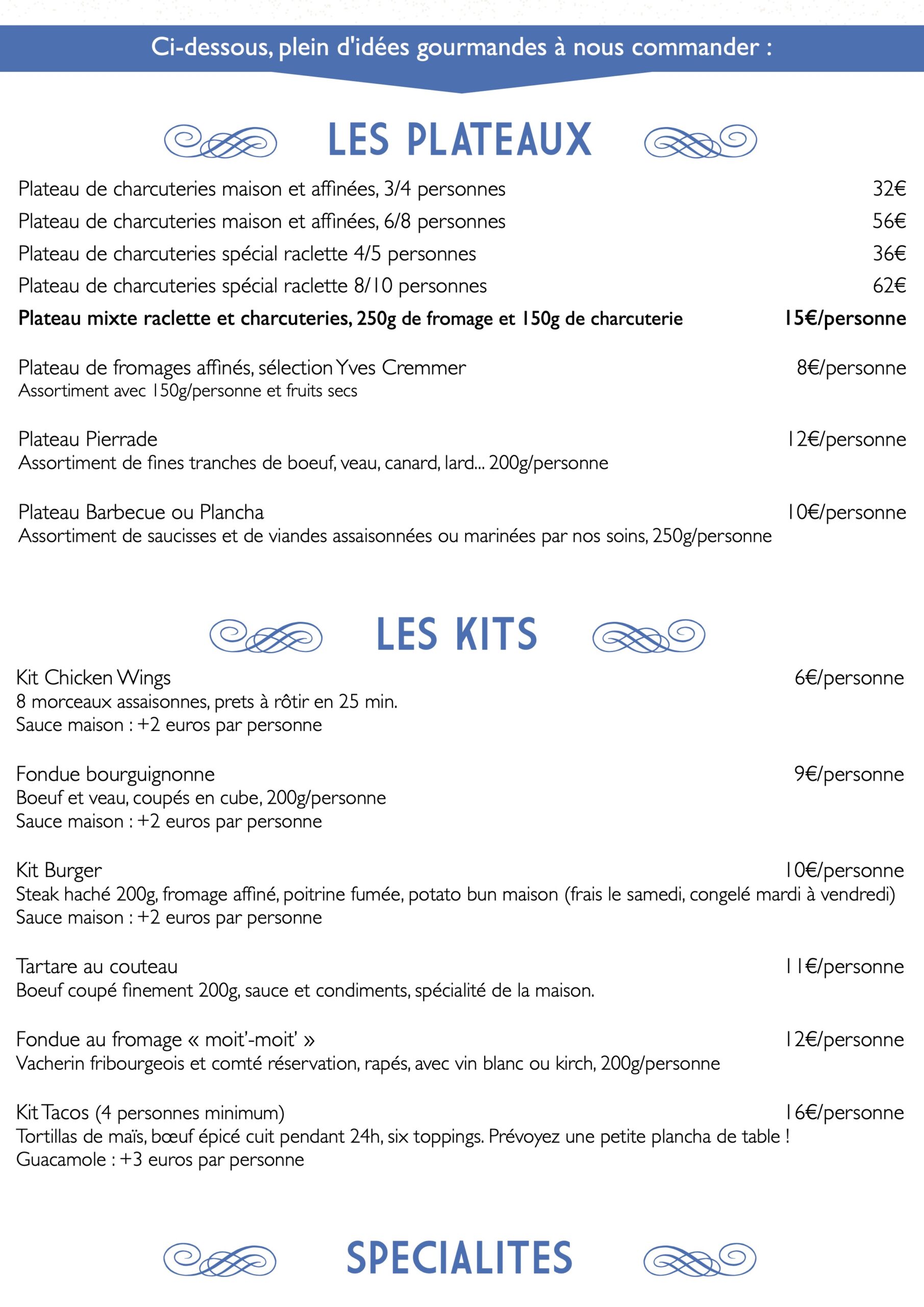 Ci-dessous, plein d'idées gourmandes à nous commander :
e LES PLATEAUX f
Plateau de charcuteries maison et affinées, 3/4 personnes
Plateau de charcuteries maison et affinées, 6/8 personnes
Plateau de charcuteries spécial raclette 4/5 personnes
Plateau de charcuteries spécial raclette 8/10 personnes
Plateau mixte raclette et charcuteries, 250g de fromage et 150g de charcuterie
Plateau de fromages affinés, sélection Yves Cremmer Assortiment avec 150g/personne et fruits secs
Plateau Pierrade
Assortiment de fines tranches de boeuf, veau, canard, lard... 200g/personne
Plateau Barbecue ou Plancha
Assortiment de saucisses et de viandes assaisonnées ou marinées par nos soins, 250g/personne
32€ 56€ 36€ 62€
15€/personne
8€/personne 12€/personne 10€/personne
6€/personne
9€/personne
Kit Burger
Steak haché 200g, fromage affiné, poitrine fumée, potato bun maison (frais le samedi, congelé mardi à vendredi) Sauce maison : +2 euros par personne
eLESKITS f 8 morceaux assaisonnes, prets à rôtir en 25 min.
Kit Chicken Wings
Sauce maison : +2 euros par personne
Fondue bourguignonne
Boeuf et veau, coupés en cube, 200g/personne Sauce maison : +2 euros par personne
Tartare au couteau
Boeuf coupé finement 200g, sauce et condiments, spécialité de la maison.
Fondue au fromage « moit’-moit’ »
Vacherin fribourgeois et comté réservation, rapés, avec vin blanc ou kirch, 200g/personne
11€/personne 12€/personne 16€/personne
Kit Tacos (4 personnes minimum)
Tortillas de maïs, bœuf épicé cuit pendant 24h, six toppings. Prévoyez une petite plancha de table ! Guacamole : +3 euros par personne
e SPECIALITES f