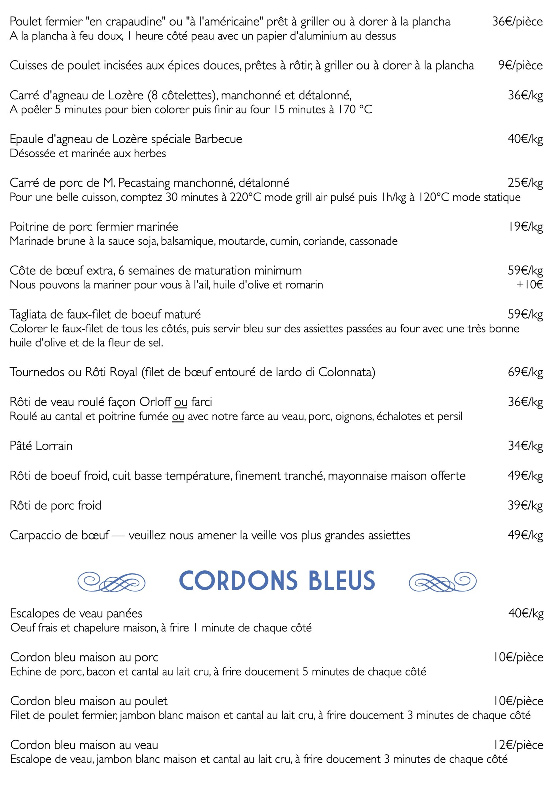 Poulet fermier "en crapaudine" ou "à l'américaine" prêt à griller ou à dorer à la plancha A la plancha à feu doux, 1 heure côté peau avec un papier d'aluminium au dessus
Cuisses de poulet incisées aux épices douces, prêtes à rôtir, à griller ou à dorer à la plancha
Carré d'agneau de Lozère (8 côtelettes), manchonné et détalonné,
A poêler 5 minutes pour bien colorer puis finir au four 15 minutes à 170 °C
Epaule d'agneau de Lozère spéciale Barbecue Désossée et marinée aux herbes
36€/pièce
9€/pièce 36€/kg
40€/kg
Carré de porc de M. Pecastaing manchonné, détalonné
Pour une belle cuisson, comptez 30 minutes à 220°C mode grill air pulsé puis 1h/kg à 120°C mode statique
Poitrine de porc fermier marinée
Marinade brune à la sauce soja, balsamique, moutarde, cumin, coriande, cassonade
Côte de bœuf extra, 6 semaines de maturation minimum Nous pouvons la mariner pour vous à l'ail, huile d'olive et romarin
25€/kg
19€/kg
59€/kg +10€
Tagliata de faux-filet de boeuf maturé
Colorer le faux-filet de tous les côtés, puis servir bleu sur des assiettes passées au four avec une très bonne huile d'olive et de la fleur de sel.
Tournedos ou Rôti Royal (filet de bœuf entouré de lardo di Colonnata) Rôti de veau roulé façon Orloff ou farci
Roulé au cantal et poitrine fumée ou avec notre farce au veau, porc, oignons, échalotes et persil Pâté Lorrain
Rôti de boeuf froid, cuit basse température, finement tranché, mayonnaise maison offerte Rôti de porc froid
Carpaccio de bœuf — veuillez nous amener la veille vos plus grandes assiettes
e CORDONS BLEUS f Escalopes de veau panées
Oeuf frais et chapelure maison, à frire 1 minute de chaque côté
Cordon bleu maison au porc
Echine de porc, bacon et cantal au lait cru, à frire doucement 5 minutes de chaque côté
59€/kg 69€/kg
Cordon bleu maison au poulet
Filet de poulet fermier, jambon blanc maison et cantal au lait cru, à frire doucement 3 minutes de chaque côté
Cordon bleu maison au veau 12€/pièce Escalope de veau, jambon blanc maison et cantal au lait cru, à frire doucement 3 minutes de chaque côté