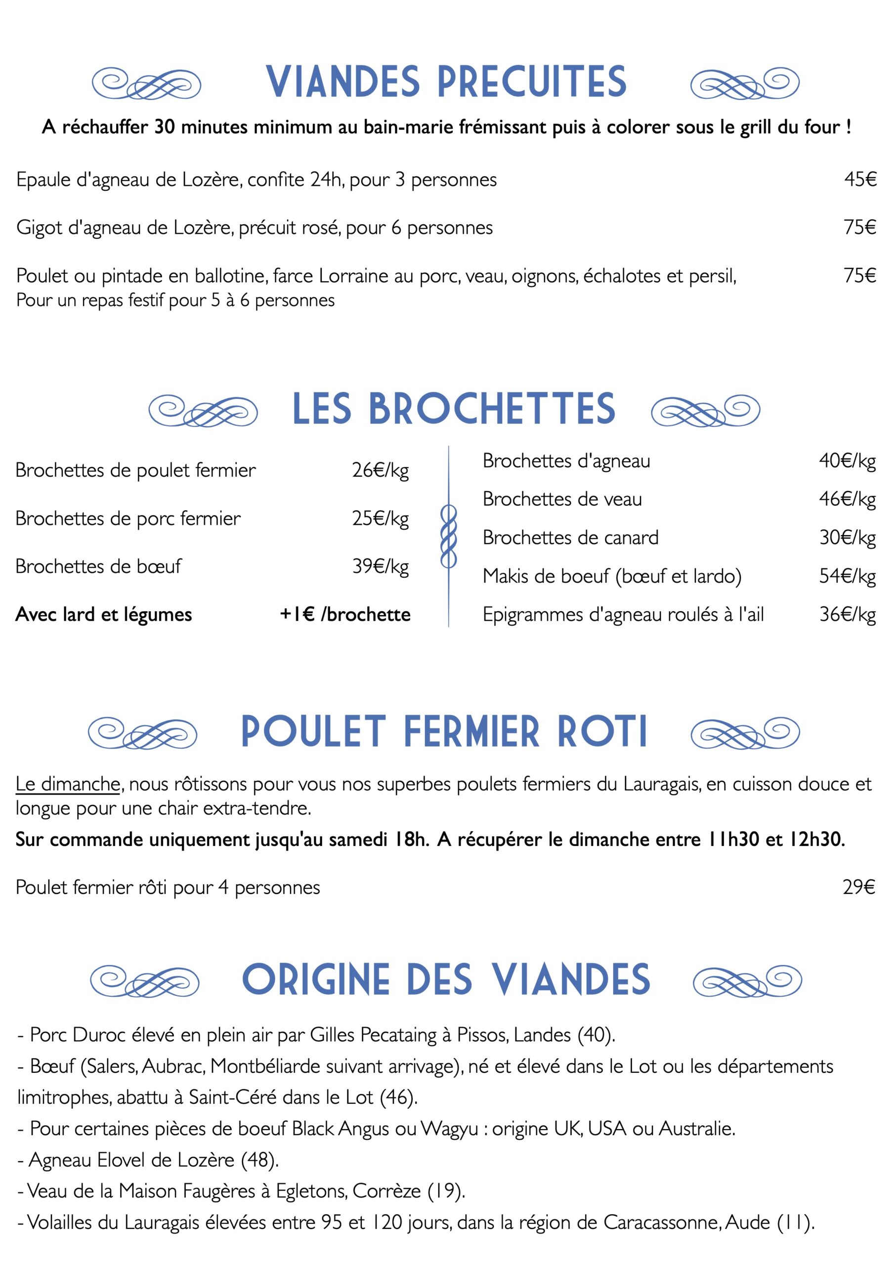 e VIANDES PRecuites f A réchauffer 30 minutes minimum au bain-marie frémissant puis à colorer sous le grill du four !
Epaule d'agneau de Lozère, confite 24h, pour 3 personnes
Gigot d'agneau de Lozère, précuit rosé, pour 6 personnes
Poulet ou pintade en ballotine, farce Lorraine au porc, veau, oignons, échalotes et persil, Pour un repas festif pour 5 à 6 personnes
e LES BROCHETTES f
45€ 75€ 75€
40€/kg 46€/kg 30€/kg 54€/kg 36€/kg
Brochettes de poulet fermier Brochettes de porc fermier Brochettes de bœuf
Avec lard et légumes
26€/kg 25€/kg 39€/kg
+1€ /brochette
Brochettes d'agneau
Brochettes de veau
Brochettes de canard
Makis de boeuf (bœuf et lardo) Epigrammes d'agneau roulés à l'ail
e POULET FERMIER Roti f
Le dimanche, nous rôtissons pour vous nos superbes poulets fermiers du Lauragais, en cuisson douce et
longue pour une chair extra-tendre.
Sur commande uniquement jusqu'au samedi 18h. A récupérer le dimanche entre 11h30 et 12h30.
Poulet fermier rôti pour 4 personnes 29€
e Origine des viandes f
- Porc Duroc élevé en plein air par Gilles Pecataing à Pissos, Landes (40).
- Bœuf (Salers, Aubrac, Montbéliarde suivant arrivage), né et élevé dans le Lot ou les départements limitrophes, abattu à Saint-Céré dans le Lot (46).
- Pour certaines pièces de boeuf Black Angus ou Wagyu : origine UK, USA ou Australie.
- Agneau Elovel de Lozère (48).
- Veau de la Maison Faugères à Egletons, Corrèze (19).
- Volailles du Lauragais élevées entre 95 et 120 jours, dans la région de Caracassonne, Aude (11).